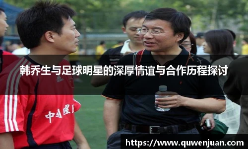 韩乔生与足球明星的深厚情谊与合作历程探讨
